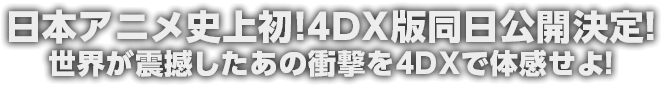 日本アニメ史上初！4DX版同日公開決定！ 世界が震撼したあの衝撃を4DXで体感せよ！